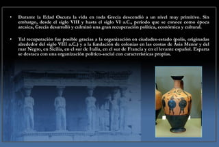 Durante la Edad Oscura la vida en toda Grecia descendió a un nivel muy primitivo. Sin embargo, desde el siglo VIII y hasta el siglo VI a.C., período que se conoce como época arcaica, Grecia desarrolló y culminó una gran recuperación política, económica y cultural. Tal recuperación fue posible gracias a la organización en ciudades-estado (polis, originadas alrededor del siglo VIII a.C.) y a la fundación de colonias en las costas de Asia Menor y del mar Negro, en Sicilia, en el sur de Italia, en el sur de Francia y en el levante español. Esparta se destaca con una organización político-social con características propias. 