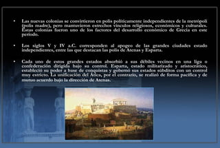 Las nuevas colonias se convirtieron en polis políticamente independientes de la metrópoli (polis madre), pero mantuvieron estrechos vínculos religiosos, económicos y culturales. Estas colonias fueron uno de los factores del desarrollo económico de Grecia en este período. Los siglos V y IV a.C. corresponden al apogeo de las grandes ciudades estado independientes, entre las que destacan las polis de Atenas y Esparta. Cada uno de estos grandes estados absorbió a sus débiles vecinos en una liga o confederación dirigida bajo su control. Esparta, estado militarizado y aristocrático, estableció su poder a base de conquistas y gobernó sus estados súbditos con un control muy estricto. La unificación del Ática, por el contrario, se realizó de forma pacífica y de mutuo acuerdo bajo la dirección de Atenas.   
