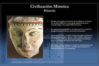Civilización Minoica Historia Recibe el nombre en honor al rey Minos, en Creta en el año 2,500 a.C., tuvo gran influencia en el mundo Egeo. Su capital fue Cnossos.  Su situación geográfica y la riqueza de su suelo le proporcionaban pocos recursos minerales.  En la parte Este y centro tenían grandes praderas y mesetas pastorales, olivos, vides, robles, cipreses y en el Norte y Oeste, playas protegidas favorables para el atraque de barcos de todo tipo. Tuvieron varios adelantos técnicos: predominio de herramientas de piedra y arcilla, aun después la introducción de la metalurgia. 