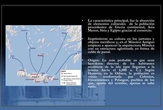 La característica principal, fue la absorción de elementos culturales  de la población procedentes de Grecia continental, Asia Menor, Siria y Egipto gracias al comercio. Imprimieron su cultura en los jarrones y objetos metálicos y; en el Minoico Antiguo empieza a aparecer la arquitectura Minoica con su estructura aglutinada en forma de celda de panal. Origen: Lo más probable es que sean herederos directos de los habitantes neolíticos de la isla (que llegarían a la misma hacia el 6,000 a. C.). Según Homero, en la Odisea, la población es mixta conformada por Cidonios, Eteocretenses y Pelasgos, pueblos de los que, aparte del nombre, apenas se sabe nada. 