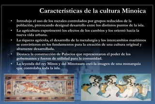 Características de la cultura Minoica Introdujo el uso de los metales controlados por grupos reducidos de la población, provocando desigual desarrollo entre los distintos puntos de la isla. La agricultura experimentó los efectos de los cambios y los orientó hacia la nueva vida urbana. La riqueza agrícola, el desarrollo de la metalurgia y los intercambios marítimos se convirtieron en los fundamentos para la creación de una cultura original y altamente desarrollada. Destaca la construcción de Palacios que representaron el poder de los gobernantes y fueron de utilidad para la comunidad. La leyenda del rey Minos y del Minotauro creó la imagen de una monarquía que controlaba toda la isla. 