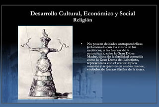 Desarrollo Cultural, Económico y Social Religión No poseen deidades antropomórficas (relacionado con los cultos de los neolíticos, a las fuerzas de la naturaleza), salvo la Gran Diosa Madre, diosa de la fertilidad conocida como la Gran Dama del Laberinto, representada con el vestido típico minoico y serpientes en ambas manos, símbolos de fuerzas fértiles de la tierra. 