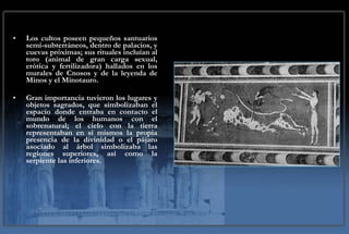 Los cultos poseen pequeños santuarios semi-subterráneos, dentro de palacios, y cuevas próximas; sus rituales incluían al toro (animal de gran carga sexual, erótica y fertilizadora) hallados en los murales de Cnosos y de la leyenda de Minos y el Minotauro.  Gran importancia tuvieron los lugares y objetos sagrados, que simbolizaban el espacio donde entraba en contacto el mundo de los humanos con el sobrenatural; el cielo con la tierra representaban en sí mismos la propia presencia de la divinidad o el pájaro asociado al árbol simbolizaba las regiones superiores, así como la serpiente las inferiores. 