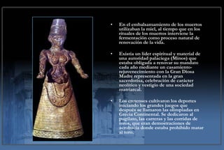 En el embalsamamiento de los muertos utilizaban la miel, al tiempo que en los rituales de los muertos interviene la fermentación como proceso natural de renovación de la vida.  Existía un líder espiritual y material de una autoridad palaciega (Minos) que estaba obligada a renovar su mandato cada año mediante un casamiento-rejuvenecimiento con la Gran Diosa Madre representada en la gran sacerdotisa, celebración de carácter neolítico y vestigio de una sociedad matriarcal. Los cretenses cultivaron los deportes iniciando los grandes juegos que después se llamaron las olimpiadas en Grecia Continental. Se dedicaron al pugilato, las carreras y las corridas de toros, que eran demostraciones de acrobacia donde estaba prohibido matar al toro.  
