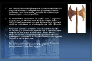Los cretenses fueron los primeros en recorrer el Mediterráneo y llegaron a tener una flota poderosa. Elaboraron diversos productos, entre vinos, aceite y artículos de cerámica, que intercambiaron con otros pueblos.  La intensidad de su comercio les ayudó a tener la hegemonía en gran parte del Mediterráneo, desde las islas de Rodas y Chipre hasta los puertos fenicios de Biblos y Gadir y hacia el occidente en tierras de los actuales países de Italia y España. Adoptaron elementos culturales como la escritura lineal de los fenicios y la arquitectura babilónica en la construcción de sus palacios de Cnosos, Malia,Faistos,  Hagia Triada. Había un sistema social jerarquizado que era encabezado por la realeza y la nobleza. La sociedad se estructuró según la diversificación de funciones. Las mujeres aparecen representadas con mayor frecuencia que los hombres en las pinturas de los palacios, principalmente en el terreno religioso. 