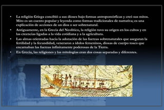 MITOS La religión Griega concibió a sus dioses bajo formas antropomórficas y creó sus mitos. Mito es un cuento popular y leyenda como formas tradicionales de narrativa; es una explicación de acciones de un dios o ser sobrenatural. Antiguamente, en la Grecia del Neolítico, la religión tuvo su origen en los cultos y en las creencias ligadas a la vida cotidiana y a la agricultura. Las almas orientadas hacia la adoración de las fuerzas sobrenaturales que aseguran la fertilidad y la fecundidad, veneraron a ídolos femeninos, diosas de cuerpo tosco que encarnaban las fuerzas infinitamente poderosas de la Tierra.  En Grecia, las religiones y las mitologías eran dos cosas separadas y diferentes. 