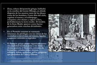 Zeus, cabeza del panteón griego, habitaba en la cumbre del monte Olimpo, en dónde disponía de los asuntos tanto de los dioses como de los hombres. Como dios del cielo, esgrime el trueno y el relámpago, conquista a los titanes y supera a Gea, probablemente la tierra madre. El modelo de la Gran Madre aparece como fuerza generadora entre muchas divinidades. En el Panteón cretense se mantenía relaciones de privilegio con las cimas de las montañas o con el mar, así mismo, ligadas a aspectos animales o vegetales. El Panteón griego estaba organizado como una sociedad familiar; junto a los dioses y diosas aparecía el Gestiario, animales de formas tan variadas como: sirenas, esfinges, hidras, quimeras, grifos, gorgonas que procedían de Creta y Oriente. 