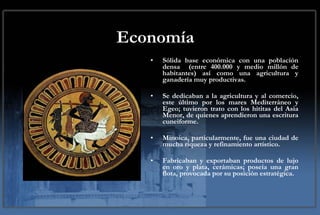 Economía Sólida base económica con una población densa  (entre 400.000 y medio millón de habitantes) así como una agricultura y ganadería muy productivas. Se dedicaban a la agricultura y al comercio, este último por los mares Mediterráneo y Egeo; tuvieron trato con los hititas del Asia Menor, de quienes aprendieron una escritura cuneiforme. Minoica, particularmente, fue una ciudad de mucha riqueza y refinamiento artístico. Fabricaban y exportaban productos de lujo en oro y plata, cerámicas; poseía una gran flota, provocada por su posición estratégica. 