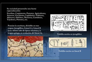 Sociedad Su sociedad presentaba una fuerte especialización:  Escribas, Carpinteros, Pastores, Agricultores, Armeros, Escultores, Lapidarios, Vidrieros, Alfareros, Orfebres, Herreros, Curtidores, Tejedores, Pintores, etc.  Poseían la escritura, divisible en tres etapas: Jeroglífica, Lineal A y Lineal B (este último sólo de época micénica, la lengua griega, es evolución del lineal A).  Tablilla escrita en jeroglífico Tablilla escrita en lineal B 