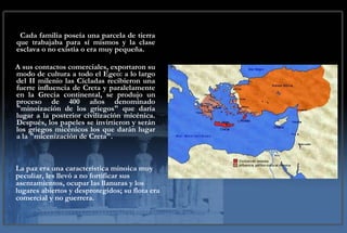 Cada familia poseía una parcela de tierra que trabajaba para sí mismos y la clase esclava o no existía o era muy pequeña.  A sus contactos comerciales, exportaron su modo de cultura a todo el Egeo: a lo largo del II milenio las Cícladas recibieron una fuerte influencia de Creta y paralelamente en la Grecia continental, se produjo un proceso de 400 años denominado "minoización de los griegos" que daría lugar a la posterior civilización micénica. Después, los papeles se invirtieron y serán los griegos micénicos los que darán lugar a la "micenización de Creta". La paz era una característica minoica muy peculiar, les llevó a no fortificar sus asentamientos, ocupar las llanuras y los lugares abiertos y desprotegidos; su flota era comercial y no guerrera.   