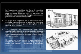 La hegemonía marítima de Creta le permitía tener una seguridad -reflejada en sus construcciones abiertas- que no tuvieron los habitantes del continente, siempre amenazados por sucesivas oleadas de invasores. El rasgo más sorprende de la civilización es el modo de asentamiento de la población entorno a un edificio central: el palacio (complejo civil al servicio de la ciudad). Los palacios se caracterizan por unas peculiaridades que no se encuentran en ninguna otra civilización: colocación y extensión del palacio orgánicamente a partir de un área central abierta, un patio. El palacio no es un templo o lugar sagrado, el templo del palacio, ocupan un lugar marginal dentro del palacio y reproducen y recuerdan cavernas . 