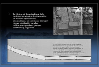 La higiene de los palacios se daba mediante un sistema de eliminación de residuos mediante un alcantarillado, un sistema de drenaje y otro de ventilación para las habitaciones gracias a grandes ventanales y tragaluces. 