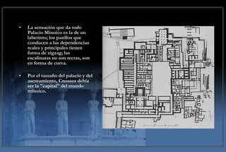 La sensación que da todo Palacio Minoico es la de un laberinto; los pasillos que conducen a las dependencias reales y principales tienen forma de zigzag; las escalinatas no son rectas, son en forma de curva.  Por el tamaño del palacio y del asentamiento, Cnossos debía ser la "capital" del mundo minoico.  