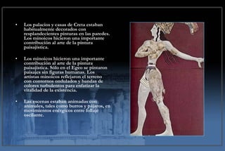 Los palacios y casas de Creta estaban habitualmente decorados con resplandecientes pinturas en las paredes. Los minoicos hicieron una importante contribución al arte de la pintura paisajística. Los minoicos hicieron una importante contribución al arte de la pintura paisajística. Sólo en el Egeo se pintaron paisajes sin figuras humanas. Los artistas minoicos reflejaron el terreno con contornos ondulados y bandas de colores turbulentos para enfatizar la vitalidad de la existencia. Las escenas estaban animadas con animales, tales como burros y pájaros, en movimientos enérgicos entre follaje oscilante.   