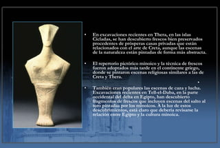 En excavaciones recientes en Thera, en las islas Cícladas, se han descubierto frescos bien preservados procedentes de prósperas casas privadas que están relacionados con el arte de Creta, aunque las escenas de la naturaleza están pintadas de forma más abstracta. El repertorio pictórico minoico y la técnica de frescos fueron adoptados más tarde en el continente griego, donde se pintaron escenas religiosas similares a las de Creta y Thera. También eran populares las escenas de caza y lucha. Excavaciones recientes en Tell-el-Daba, en la parte occidental del delta en Egipto, han descubierto fragmentos de frescos que incluyen escenas del salto al toro pintadas por los minoicos. A la luz de estos descubrimientos, está claro que debería revisarse la relación entre Egipto y la cultura minoica. 