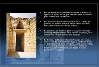 Los artistas minoicos sobresalieron en el tallado de figuras de marfil en las que añadían otros materiales para intensificar sus efectos. Los minoicos también destacaron en el tallado de jarrones de piedra, muchos de los cuales estaban realzados con decoración en relieve. La escultura en piedra a gran escala, sin embargo, está mejor representada en la cultura micénica, que embellecía su arquitectura con relieves. La fachada del llamado tesoro de Atreo en Micenas está adornada con mármoles rojos y verdes en forma de columnas y un friso en espiral. Las piedras stelae, o placas conmemorativas, aparecidas sobre las tumbas reales de Micenas, contienen motivos geométricos y figuras.  