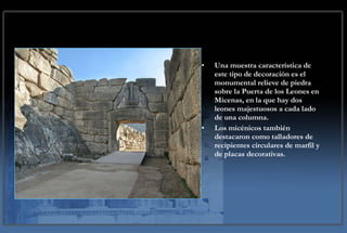 Una muestra característica de este tipo de decoración es el monumental relieve de piedra sobre la Puerta de los Leones en Micenas, en la que hay dos leones majestuosos a cada lado de una columna.  Los micénicos también destacaron como talladores de recipientes circulares de marfil y de placas decorativas. 