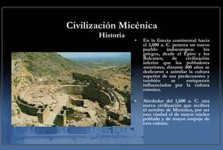 Civilización Micénica Historia En la Grecia continental hacia el 2,000 a. C. penetra un nuevo pueblo indoeuropeo: los griegos, desde el Épiro y los Balcanes; de civilización inferior que los pobladores anteriores, durante 400 años se dedicaron a asimilar la cultura superior de sus predecesores y también se enriquecen influenciados por la cultura minoica.  Alrededor del 1,600 a. C. una nueva civilización que recibirá el nombre de Micénica, por ser esta ciudad el de mayor núcleo poblado y de mayor empuje de esta cultura. 