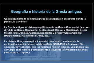 Geografía e historia de la Grecia antigua. Geográficamente la península griega está situada en el extremo sur de la península balcánica.  La Grecia antigua se divide geográficamente en Grecia Continental (a su vez dividida en Grecia Continental Septentrional, Central y Meridional), Grecia Insular (Islas Jónicas, Cícladas, Espóradas y Creta) y Grecia Colonial (Magna Grecia, Asia Menor o Jonia, etc.). La Historia Griega se explica tomando como punto de referencia la civilización minoica, sita en la isla de Creta (2500-1500 a.C. aprox.). Sin embargo, hoy sabemos, que los minoicos no eran griegos. Los griegos van a irrumpir en la historia posteriormente a través de la civilización micénica (1600-1200 a.C. aprox.) 