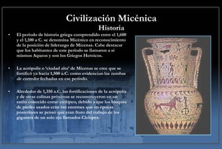 Civilización Micénica Historia El periodo de historia griega comprendido entre el 1,600 y el 1,100 a C. se denomina Micénico en reconocimiento de la posición de liderazgo de Micenas. Cabe destacar que los habitantes de este periodo se llamaron a sí mismos Aqueos y son los Griegos Heroicos.  La acrópolis o ‘ciudad alta’ de Micenas se cree que se fortificó ya hacia 1,500 a.C. como evidencian las  tumbas de corredor  fechadas en ese periodo.  Alrededor de 1,350 a.C. las fortificaciones de la acrópolis y de otras colinas próximas se reconstruyeron en un estilo conocido como  ciclópeo , debido a que los bloques de piedra usados eran tan enormes que en épocas posteriores se pensó que eran fruto del trabajo de los gigantes de un solo ojo llamados Cíclopes.  