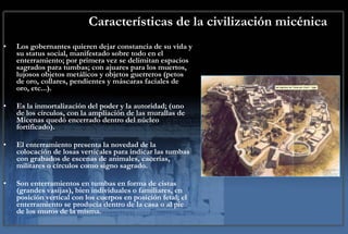 Características de la civilización micénica Los gobernantes quieren dejar constancia de su vida y su status social, manifestado sobre todo en el enterramiento; por primera vez se delimitan espacios sagrados para tumbas; con ajuares para los muertos, lujosos objetos metálicos y objetos guerreros (petos de oro, collares, pendientes y máscaras faciales de oro, etc...). Es la inmortalización del poder y la autoridad; (uno de los círculos, con la ampliación de las murallas de Micenas quedó encerrado dentro del núcleo fortificado). El enterramiento presenta la novedad de la colocación de losas verticales para indicar las tumbas con grabados de escenas de animales, cacerías, militares o círculos como signo sagrado. Son enterramientos en tumbas en forma de cistas (grandes vasijas), bien individuales o familiares, en posición vertical con los cuerpos en posición fetal; el enterramiento se producía dentro de la casa o al pie de los muros de la misma.  