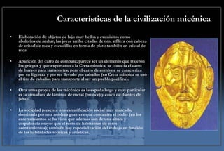 Características de la civilización micénica Elaboración de objetos de lujo muy bellos y exquisitos como abalorios de ámbar, las joyas arriba citadas de oro, alfilera con cabeza de cristal de roca y escudillas en forma de plato también en cristal de roca. Aparición del carro de combate; parece ser un elemento que trajeron los griegos y que exportaron a la Creta minoica; se conocía el carro de bueyes para transportes, pero el carro de combate se caracteriza por su ligereza y por ser llevado por caballos (en Creta minoica se usó el tiro de caballos para transporte al ser un pueblo pacífico). Otra arma propia de los micénica es la espada larga y muy particular es la armadura de láminas de metal (bronce) y casco de dientes de jabalí. La sociedad presenta una estratificación social muy marcada, dominada por una nobleza guerrera que concentra el poder (en los enterramientos se ha visto que además son de una altura y corpulencia mayor que el resto de habitantes de estos asentamientos); también hay especialización del trabajo en función de las habilidades técnicas y artísticas.  