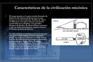 Características de la civilización micénica El rasgo propio es la gran tumba llamada de tholos (o de colmena) de las que la más famosa es la denominada Tumba de Atreo en Micenas: una gran cámara mortuoria construída por completo con grandes bloques de piedra, de dimensiones enormes y que no tiene precedentes arquitectónicos ni dentro ni fuera de Grecia.  La vida micénica también está marcada por una gran religiosidad: el futuro panteón griego se empieza a dibujar en estas fechas con las divinidades indoeuropeas aportadas por los griegos: Zeus, Hera, Posidón, Artemis, Atenea, Hermes, Ares y Dioniso; la santidad y temor por los muertos es un ejemplo; hacían sacrificios humanos a los dioses según las tablillas de Pilos. 