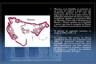 Micenas, en la Argólide, se convierte en un centro de riqueza y poder con una civilización guerrera en la zona del Egeo; pero este no es el único centro de población importante de Grecia central y meridional: también se encuentran Pilos en Mesenia, Tebas, Glá y Orcómenos en Beocia y Tirinto también en la Argólide y parece que bajo la acrópolis de Arenas hay un primitivo asentamiento micénico. El período de esplendor micénico va desde el 1600 al 1150 a. C. Lo escabroso del terreno en Grecia continental provocó que el dominio total sobre la península balcánica fuera imposible, pero ese no era el caso con el mar: construyeron una flota poderosa que les permitió la aventura y conquista de ultramar y sustituir a los minoicos como dominadores del Egeo. 