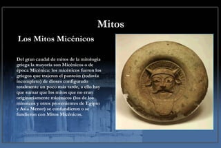 Mitos Los Mitos Micénicos Del gran caudal de mitos de la mitología griega la mayoría son Micénicos o de época Micénica: los micénicos fueron los griegos que trajeron el panteón (todavía incompleto) de dioses configurado totalmente un poco más tarde, a ello hay que sumar que los mitos que no eran originariamente micénicos (los de los minoicos y otros provenientes de Egipto y Asia Menor) se confundieron o se fundieron con Mitos Micénicos. 