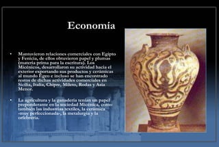 Economía Mantuvieron relaciones comerciales con Egipto y Fenicia, de ellos obtuvieron papel y plumas (materia prima para la escritura). Los Micénicos, desarrollaron su actividad hacia el exterior exportando sus productos y cerámicas al mundo Egeo e incluso se han encontrado restos de dichas actividades comerciales en Sicilia, Italia, Chipre, Mileto, Rodas y Asia Menor. La agricultura y la ganadería tenían un papel preponderante en la sociedad Micénica, como también las industrias textiles, la cerámica -muy perfeccionada-, la metalurgia y la orfebrería. 