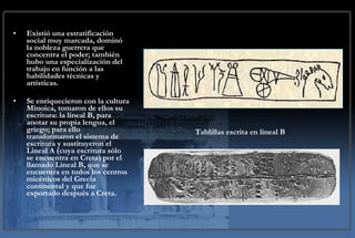 Sociedad Existió una estratificación social muy marcada, dominó la nobleza guerrera que concentra el poder; también hubo una especialización del trabajo en función a las habilidades técnicas y artísticas.  Se enriquecieron con la cultura Minoica, tomaron de ellos su escritura: la lineal B, para anotar su propia lengua, el griego; para ello transformaron el sistema de escritura y sustituyeron el Lineal A (cuya escritura sólo se encuentra en Creta) por el llamado Lineal B, que se encuentra en todos los centros micénicos del Grecia continental y que fue exportado después a Creta. Tablillas escrita en lineal B 