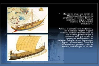 El papel no era de uso común en Micenas; cotidianamente se empleaban las tablillas de barro, reservándose el papel para la escritura de documentos importantes. Gracias al comercio con los fenicios, los micénicos adoptan luego la escritura silábica y la institución de los escribas, profesión que, a diferencia de lo que ocurría en Egipto y en Mesopotamia, no otorgaba categoría social ni privilegio alguno. Se consideraba como una habilidad más, prestada como un servicio, inclusive por un esclavo. 