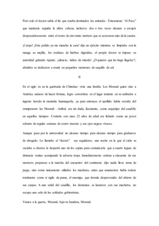 Pero solo el doctor sabía el fin que estaba destinados los animales. Únicamente “el Paco”
que mantenía erguida la altiva cabeza, inclusive dos o tres veces alcanzo a escupir
despreciativamente entre el rostro de otro tanto mortero que se acercaron más de la cuenta.
¡Carajo! ¡Este jodido ya me mancho la cara! dijo un ejército mientras se limpiaba con la
manga su mejilla, los residuos de hierbas digeridas, el propio doctor se impuso su
autoridad gritando tajante: ¡silencio, indios de mierda! ¿O quieren que les haga flagelar?,
abatidos se dedicaron a reunir en pequeños montones de saquillo de sal.
II
En el siglo xx en la quebrada de Chinchao vivía una familia Los Morand quien vino a
América ansioso de hacer fortuna, logro convertirse en el lugar teniente en su ambición e
ingenio heredo la montaña huanuqueña, ya para entonces el apellido había crecido del
omnipotente los Morand – Aníbal, era sin duda, fascinante, como arquetipo del caudillo
en aquellos tiempos. Contaría con unos 22 años de edad era fichado como un joven
robusto de regular estatura de rostro moreno y sus ojos negros vivaces.
Aunque paso por la universidad no alcanzo tiempo para alcanzo tiempo para graduarse
de abogado. Lo llamaba el “doctor” sus seguidores, una noche en la que el cielo se
vaciaba a chorros le despertó uno de los espías para comunicarle que a cuarto leguas de
distancia venían acampando la adversa tropa. Inmediatamente ordeno a cincuenta de sus
morteros preparase a la marcha del encuentro del continente dijo nadie lleva arma de
juego, sino como únicamente afilados los machetes, antes que amaneciera había rodear
totalmente como si sigilo de puma, el enemigo, que dormía desprevenido del abierto de
sus carpas. A una señal del caudillo, los demonios se lanzaron con sus machetes, no
escapo uno solo de los soldados gobiernistas.
Vamos a la guerra, Morand, bajo tu bandera, Morand.
 