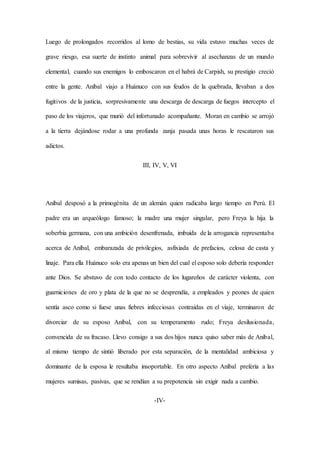 Luego de prolongados recorridos al lomo de bestias, su vida estuvo muchas veces de
grave riesgo, esa suerte de instinto animal para sobrevivir al asechanzas de un mundo
elemental, cuando sus enemigos lo emboscaron en el habrá de Carpish, su prestigio creció
entre la gente. Aníbal viajo a Huánuco con sus feudos de la quebrada, llevaban a dos
fugitivos de la justicia, sorpresivamente una descarga de descarga de fuegos intercepto el
paso de los viajeros, que murió del infortunado acompañante. Moran en cambio se arrojó
a la tierra dejándose rodar a una profunda zanja pasada unas horas le rescataron sus
adictos.
III, IV, V, VI
Aníbal desposó a la primogénita de un alemán quien radicaba largo tiempo en Perú. El
padre era un arqueólogo famoso; la madre una mujer singular, pero Freya la hija la
soberbia germana, con una ambición desenfrenada, imbuida de la arrogancia representaba
acerca de Aníbal, embarazada de privilegios, asfixiada de prefacios, celosa de casta y
linaje. Para ella Huánuco solo era apenas un bien del cual el esposo solo debería responder
ante Dios. Se abstuvo de con todo contacto de los lugareños de carácter violenta, con
guarniciones de oro y plata de la que no se desprendía, a empleados y peones de quien
sentía asco como si fuese unas fiebres infecciosas contraídas en el viaje, terminaron de
divorciar de su esposo Aníbal, con su temperamento rudo; Freya desilusionada,
convencida de su fracaso. Llevo consigo a sus dos hijos nunca quiso saber más de Aníbal,
al mismo tiempo de sintió liberado por esta separación, de la mentalidad ambiciosa y
dominante de la esposa le resultaba insoportable. En otro aspecto Aníbal prefería a las
mujeres sumisas, pasivas, que se rendían a su prepotencia sin exigir nada a cambio.
-IV-
 