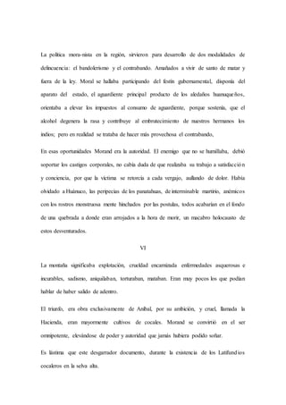La política mora-nista en la región, sirvieron para desarrollo de dos modalidades de
delincuencia: el bandolerismo y el contrabando. Amañados a vivir de santo de matar y
fuera de la ley. Moral se hallaba participando del festín gubernamental, disponía del
aparato del estado, el aguardiente principal producto de los aledaños huanuqueños,
orientaba a elevar los impuestos al consumo de aguardiente, porque sostenía, que el
alcohol degenera la rasa y contribuye al embrutecimiento de nuestros hermanos los
indios; pero en realidad se trataba de hacer más provechosa el contrabando,
En esas oportunidades Morand era la autoridad. El enemigo que no se humillaba, debió
soportar los castigos corporales, no cabía duda de que realizaba su trabajo a satisfacción
y conciencia, por que la víctima se retorcía a cada vergajo, aullando de dolor. Había
olvidado a Huánuco, las peripecias de los panatahuas, de interminable martirio, anémicos
con los rostros monstruosa mente hinchados por las postulas, todos acabarían en el fondo
de una quebrada a donde eran arrojados a la hora de morir, un macabro holocausto de
estos desventurados.
VI
La montaña significaba explotación, crueldad encarnizada enfermedades asquerosas e
incurables, sadismo, aniquilaban, torturaban, mataban. Eran muy pocos los que podían
hablar de haber salido de adentro.
El triunfo, era obra exclusivamente de Aníbal, por su ambición, y cruel, llamada la
Hacienda, eran mayormente cultivos de cocales. Morand se convirtió en el ser
omnipotente, elevándose de poder y autoridad que jamás hubiera podido soñar.
Es lástima que este desgarrador documento, durante la existencia de los Latifundios
cocaleros en la selva alta.
 