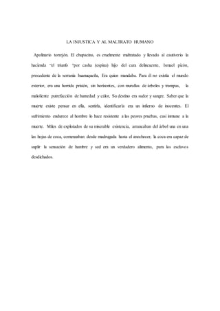 LA INJUSTICA Y AL MALTRATO HUMANO
Apolinario torrejón. El chupacino, es cruelmente maltratado y llevado al cautiverio la
hacienda “el triunfo “por casha (espina) hijo del cura delincuente, Ismael picón,
procedente de la serranía huanuqueña, Era quien mandaba. Para él no existía el mundo
exterior, era una horrida prisión, sin horizontes, con murallas de árboles y trampas, la
maloliente putrefacción de humedad y calor, Su destino era sudor y sangre. Saber que la
muerte existe pensar en ella, sentirla, identificarla era un infierno de inocentes. El
sufrimiento endurece al hombre lo hace resistente a las peores pruebas, casi inmune a la
muerte. Miles de explotados de su miserable existencia, arrancaban del árbol una en una
las hojas de coca, comenzaban desde madrugada hasta el anochecer, la coca era capaz de
suplir la sensación de hambre y sed era un verdadero alimento, para los esclavos
desdichados.
 