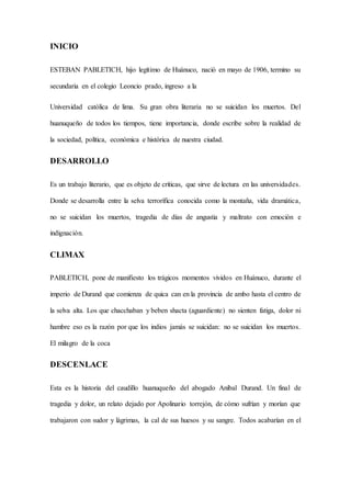INICIO
ESTEBAN PABLETICH, hijo legítimo de Huánuco, nació en mayo de 1906, termino su
secundaria en el colegio Leoncio prado, ingreso a la
Universidad católica de lima. Su gran obra literaria no se suicidan los muertos. Del
huanuqueño de todos los tiempos, tiene importancia, donde escribe sobre la realidad de
la sociedad, política, económica e histórica de nuestra ciudad.
DESARROLLO
Es un trabajo literario, que es objeto de críticas, que sirve de lectura en las universidades.
Donde se desarrolla entre la selva terrorífica conocida como la montaña, vida dramática,
no se suicidan los muertos, tragedia de días de angustia y maltrato con emoción e
indignación.
CLIMAX
PABLETICH, pone de manifiesto los trágicos momentos vividos en Huánuco, durante el
imperio de Durand que comienza de quica can en la provincia de ambo hasta el centro de
la selva alta. Los que chacchaban y beben shacta (aguardiente) no sienten fatiga, dolor ni
hambre eso es la razón por que los indios jamás se suicidan: no se suicidan los muertos.
El milagro de la coca
DESCENLACE
Esta es la historia del caudillo huanuqueño del abogado Aníbal Durand. Un final de
tragedia y dolor, un relato dejado por Apolinario torrejón, de cómo sufrían y morían que
trabajaron con sudor y lágrimas, la cal de sus huesos y su sangre. Todos acabarían en el
 