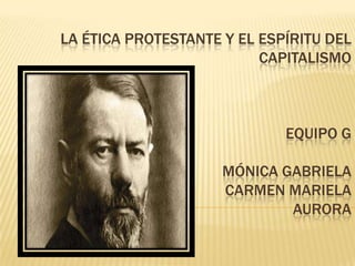 LA ÉTICA PROTESTANTE Y EL ESPÍRITU DEL
CAPITALISMO
EQUIPO G
MÓNICA GABRIELA
CARMEN MARIELA
AURORA
 