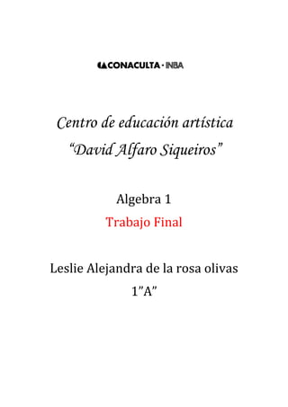1329690-471170<br />Centro de educación artística<br />“David Alfaro Siqueiros”<br />Algebra 1<br />Trabajo Final<br />Leslie Alejandra de la rosa olivas<br />1”A”<br />                                   Índice<br />Objetivo General…………………………..……..2<br />Primer Parcial<br />Introducción…………………………….………...2<br />Suma……………………………………..……….4<br />Resta……………………………………..…….....5<br />Multiplicación…………………………….……….6<br />Segundo Parcial<br />División algebraica……………………………....9<br />Productos notables………………………….….11<br />Tercer Parcial<br />Factorización……………………………………15<br />Fracciones Algebraicas………………..…..…..17<br />Ecuaciones Lineales…………………………...19<br />Ecuaciones de segundo grado………………..24<br />Conclusiones finales……………………...……27<br />Objetivo General<br />El objetivo generalizado de realizar este trabajo es el del aprendizaje, practica de los ejercicios ya antes realizados y el de una evaluación tanto personal y de capacidades como a nivel académico, representando así este trabajo nuestra calificación semestral.<br />Primer parcial<br />1. Introducción<br />¿Qué es algebra? <br />Es la parte de la matemática que analiza la relación entre números y variables para construir modelos matemáticos y realizar operaciones mediante el uso de símbolos que representan números o elementos no especificados.<br />Usos del algebra<br /> El algebra tiene muchos usos, tanto profesionales, por ejemplo pueden ser los problemas de movimiento acelerado, ya que siempre se usan ecuaciones cuadráticas, tanto como en la vida diaria, un ejemplo de esto podría ser cuando en tantos % y en cocina para una receta.<br />Permite la formulación general de leyes de aritmética (como a + b = b + a), y esto es el primer paso para una exploración sistemática de las propiedades de los números reales. <br />-  Permite referirse a números quot;
desconocidosquot;
, formular ecuaciones y el estudio de cómo resolverlas. <br />-  Permite la formulación de relaciones funcionales.<br />-  Por ejemplo, es muy usada para la resolución de problemas relacionados con la geometría. <br />Termino algebraico<br />Es la manera mediante la cual se representan el producto y/o división de una o más variables (factor literal) y un coeficiente o factor numérico.. El termino algebraico  cuenta con  Signo, puede ser positivo (+), o negativo (-), coeficiente, variable y, en algunos casos, exponente.<br />Ejemplo:3x3<br />Coeficiente.- En el producto de dos o más factores, cualquiera de ellos puede llamarse coeficiente de los otros factores.<br />Variable .-Cantidad generalizada.<br />Exponente.-Es el número de veces que se multiplicará la cantidad generalizada o variable, por sí misma. <br />Expresión Algebraica<br />Una expresión algebraica es una combinación de letras, números y signos de operaciones que representan cantidades desconocidas y se denominan variables o incógnitas. Las expresiones algebraicas nos permiten traducir al lenguaje matemático expresiones del lenguaje habitual.<br />Exponentes y Grado<br />El exponente de un número nos dice cuántas veces se usa un termino como factor para multiplicarse por sí mismo. <br />En los términos algebraicos el exponente sirve también para clasificarlos por grados. <br />Por ejemplo:<br />Lineal(exponente mayor 1)<br />Cuadrático(exponente mayor 2)<br />Cubico(exponente mayor 3)<br />4, 5,6 …<br />2. operaciones algebraicas<br />a) Suma<br />Aplicación de suma algebraica<br />X+32x+6¿Cuál es el perímetro del siguiente rectángulo?<br />(2x+6)+(X+3)+ (2x+6)+(x+3)= 6x+18<br />2.Resolver<br />5a2-2a3  +a+4a+3a2+5a3-2a+7+3a-2a3+5=  <br />a3+8a2+6a+12  Polinomio cubico<br />34x2-43x+2+(16x-52 x2+78 )=<br />-74x2-2118x+238  Trinomio cuadrático<br />4y-5z+3+4z-y+2+3y-2z-1=<br />6y−3z+4 Trinomios lineales<br />12m2+35m-47+38m-54+53m-310m2=  <br />15m2+317120m-5128 Trinomio Cuadrático<br />2pq-3p2q+4pq2+pq-5pq2-7p2q+4pq2+3pq-p2q=<br />-11p2q+3pq2+6pq Trinomio cubico<br />b) Resta<br />1. Aplicación de resta algebraica<br />X+2Un pintor pinta un cuarto que mide 2x+5 por lado y le piden que ponga cenefa en el medio de la pared pero una pared esta tapada por un mueble que mide  x+2¿ cuanta cenefa necesitara, si no pondrá donde el mueble tapa?<br />8x+20-x+2=7x+18<br />2x+5<br />2. Resolver<br />a)5m+4n-7-8n-7+4m-3n+5--6m+4n-3=<br />15m-11n+8 Trinomio lineal<br />b)4m4-3m3+6m2+5m-4-6m3-8m2-3m+1=.<br />4m4-9m3+14m2+8m-5 Polinomio 4ª<br />c)6x5+3x2-7x+2-10x5+6x3-5x2-2x+4=<br />-4x5-6x3+8x2-5x-2   Polinomio  5º<br />d)-xy4+7y3+xy2+-2xy4+5y-2--6y3+xy2+5=<br />-3xy4-y3+5y-7 polinomio 5ª<br />e)16x+38y-5-83y-54+32x+29=<br />53x-5524y-12736 Trinomio lineal<br />3. ejemplo<br />12x2+410x+3--35x+1217-13x2=<br />56x2+x+3917 Trinomio cuadrático<br />c) Multiplicación<br />1. ley de signos en la multiplicación<br />Signos iguales dan positivo y contrarios dan negativo<br />(-)(+)= -<br />(+)(-)=-<br />(+)(+)=+<br />(-)(-)=+<br />2. explica la propiedad distributiva de la multiplicación (usa un ejemplo).<br />La multiplicación tiene lo que se llama propiedad distributiva con la suma. <br />La propiedad distributiva de la multiplicación sobre la suma es aquella por la que la suma de dos o más sumandos, multiplicada por un número, es igual a la suma del producto de cada sumando con el número. Por ejemplo:<br />Esta propiedad, particularizada para la suma y el producto, se puede generalizar a cualquier otro par de operaciones aritméticas, obteniendo de esta forma la definición de la propiedad distributiva.<br />indica la ley de los exponentes en la multiplicación, división, radical, potencia.<br /> Multiplicación: Los exponentes se suman<br />División: los exponentes se restan<br />Radical: Todo Expresión Radical se puede expresar como un Exponente Fraccionario<br />Potencia: Cuando tenemos un Termino elevado a mas de una Potencia, las Potencias se Multiplican.<br />explicación gráfica de los pasos de la multiplicación algebraica.<br />Los coeficientes se multiplican aplicando la ley de los signos<br />(2a3+6a2-4a)5a2-7a=<br />2x5= 10<br />10a5<br />Los exponentes de las mismas literales se suman<br /> Se simplifica sumando términos semejantes<br />10a5-14a4+30a4-42a3-20a3+28a2<br />-14a4+30a4=16a4<br />Se ordena y clasifica<br />(2a3+6a2-4a)5a2-7a=<br />10a5+16a4-62a3+28a2 polinomio 5<br />5. resuelve<br />a)2x2-x-32x2-5x-2=<br />4x4-12x3-5x2+17x+6 Polinomio 4<br />b)3x-14x2-2x-1=<br />12x3-10x2-x+1 Trinomio cubico<br />c)43a2-54a-1225a+32=<br />815a3+32a2-8340a-34 Polinomio cubico<br />d)9xy-4x2y2xy2+6x2y2=<br />-24x4y3+46x3y3+18x2y3 Trinomio 7<br />e)5m21-3m324m    4-3-2m5=<br />20m   4-1-10m  211-12m  12-1+6m  317 <br />f)25z2-13z+4937z2-72z-3=<br />635z4-162105z3+2971890z2-59z-129 Polinomio 4<br />g)3y-52y+4=<br />6y2+2y-20 Trinomio cuadrático<br />h)3x2-x+75x+2=<br />15x3+x2+33x+14 Trinomio cubico<br />i)4ab+3b6a2b-2ab2=<br />24a3b2-8a2b3+18a2b2-6ab3 Polinomio 5<br />2x-46. un terreno rectangular mide 2x-4 metros de largo y 5x+3 metros de ancho ¿Cuál es el modelo matemático que expresa su área? <br />    5x+3<br />2x-45x+3=<br />10x2-14x-12<br />7. en una tienda se compran tres deferentes artículos A, B y c. A cuesta 3x por unidad y se compran 5 unidades, B cuesta 4x+2 por unidad y se compraron 3 unidades y C cuesta 3/4x por unidad y se compraron 7 unidades ¿Cuál es el modelo matemático del costo total de la compra?<br />(5)(3x)+(3)(4x+2)+(7)(3/4x)= 27+21/4<br />Segundo parcial<br />División algebraica<br />1. Definición <br />División algebraica es la operación que consiste en obtener una expresión llamada cociente y otra llamada residuo, conociendo otras dos llamadas dividiendo y divisor.<br />Existen tres tipos de división algebraica:<br />*Monomio entre monomio<br />*Polinomio entre monomio<br />*Polinomio entre polinomio<br />2. Propiedades fundamentales <br />q° = D° - d°<br />En toda división el grado del cociente es igual al grado del dividendo menos el grado del divisor. <br />D° ≥ d°<br />En toda división, el grado del dividendo es mayor o igual que el grado del divisor : <br />d° > r°<br />En toda división el grado del divisor es mayor que el grado del resto. <br />r máximo = d° - 1<br />En toda división el grado máximo del resto es igual al grado del divisor menos 1 <br />En el caso de polinomios homogéneos el grado del resto es mayor que el grado del divisor : r° > d° <br />En el caso de polinomios homogéneos no se cumple la propiedad 4 <br />3. Elementos de la división <br />DIVIDENDO: Es el número que se desea dividir.DIVISOR: Es en cuantas partes se quiere dividir.COCIENTE: Es el resultado RESTO O RESIDUO: Es lo que no se pudo dividir en enteros y sobro.<br />8m4n3p8-4m2n3p12 =    -2m2p4<br />4. Resolver<br />8m9n2-10m7n4-20m5n6+12m3n82m2n3= 4m7n-5m5n-10m3n3+6mn5<br />20x4-5x3-10x2+15x-5x=-4x3+x2+2x-3<br />4a8-10a6-5a42a3=2a5-5a3-5a2<br />2x2y+6xy2-8xy+10x2y22xy=5xy+x+3y-4<br />3x2+2x-8x+2=3x-4<br />2x3-4x-22x+2=x2-x-1<br />2a4-a3+7a-32a+3=a3-2a2+3a-1<br />14y2-71y-337y+3=2y-11<br />5. si un espacio rectangular tiene un área de 6x2-19x+15 y la anchura es de 3x-5 ¿Cuánto mide la base?<br />6x2-19x+153x-5=2x-3<br />6. Conclusiones personales sobre la primera unidad operaciones algebraicas”<br />Cuando revisamos la primera unidad nos damos cuenta de la importancia de las operaciones más simples para la resolución de problemas algebraicos, debido a que es lo mismo y de que, como en todas las matemáticas, todas las operaciones necesitan de todos los procedimientos simples que se nos han ido enseñando a lo largo de nuestras vidas.<br />También podemos observar lo importante que es conocer sobre este tema para problemáticas que se nos puedan llegar a presentar.<br />Productos notables <br />1. ¿qué es un producto notable?<br />Es la multiplicación de expresiones algebraicas especiales mediante la aplicación de reglas para obtener un resultado.<br />2. Reglas<br />a) binomio cuadrado<br />1. cuadrado del primer término <br />2. doble producto de los dos términos<br />3. cuadrado del segundo término<br />b) binomio al cubo<br />1. cubo del primer término.<br />2. cuadrado del primer término por el segundo, por  tres.<br />3. cuadrado del segundo término por el primero, por tres.<br />4. cubo del segundo término.<br />c) Binomios a potencia superior<br />Se utiliza el triangulo de pascal<br />1. El primer término inicia con la potencia indicada y disminuye hasta cero<br />2. El segundo término inicia con cero y aumenta hasta la potencia indicada<br />Potencia 0  1  2 3  4 5 6Triangulo de pascal<br />1<br />1    1<br />1    2    1<br />1    3    3    1<br />1     4     6     4    1<br />1     5    10    10    5    1<br />1    6     15    20    15    6    1<br />d) binomios con término común<br />1. cuadrado del término común <br />2. suma (o resta) de los términos diferentes por el común<br />3. producto de los términos diferentes<br />e) binomios conjugados<br />1. cuadrado del primer término<br />2. (-) menos cuadrado del segundo término<br />3. resolver<br />3a+42=9a2+24a + 16<br />2x2-52=4x4-20x2+25<br />7m+8n2=49m2+112mn+64n2<br />4a+53=64a3+240a2+300a+125<br />2a3-73=8a9-84a6+294a3-343<br />5m+43=125m3+300m2+240m+64<br />3x+24=81x4+216x3+216x2+96x+16<br />2x2-45=32x10-320x8+1280x6-2560x4+2560x2-1024<br />4y3+36=4096y18+18432y15+34560y12+34560y9+19440y6+5832y3+729<br />2x+32x+5=4x2+16x+15<br />x2-1x2+1=x4-1<br />m+4m-2=m2+2m-8<br />3a-73a+7=9a2-49<br />5a+3b5a-2b=25a2+5ab-6b2<br />4x3+34x3-3=16x6-9<br />3168015664210a2-1a2-4=a4-5a2+4<br />4. Aplicación de los binomios conjugados en otras áreas<br />Sirven para sacar áreas, por ejemplo, si alguien quisiera poner piso en un cuarto menos en el lugar donde pondrá el closet usaría esta operación.<br />5. conclusiones personales sobre la segunda unidad  “productos notables”<br />Al repasar todos los temas de la segunda unidad llego a la conclusión de que en las matemáticas todas las operaciones se relacionan, por ejemplo, en los productos notables se utilizan la multiplicación, la suma y la resta para resolverlos.<br />Tercer parcial<br />Factorización<br />1. Definición<br />Es el cambio de una expresión algebraica e el producto de dos o más factores.<br />2. Mapa conceptual de los distintos métodos de factorización<br />FactorizaciónExisten diferentes métodos como…Trinomios cuadradosx2+mx+nQue se dividen en…ax2+bx+cDiferencia de cuadradosFactor común Trinomio cuadrado perfecto AgrupaciónSuma o diferencia de cubosSe aplica cuando todos los términos tienen una misma variable y/o sus coeficientes sean múltiplos de un mismo número.Para aplicarlo no debe de existir factor común; la expresión se divide en parejas comunes para aplicar el factor común.Para aplicarlo es necesario que sea un binomio donde los términos se restan y tienen raíz cuadrada exacta. Se factoriza a binomios conjugados.a3±b3=a±ba2±ab+b2No existe factor común; los extremos tienen raíz cuadrada exacta y el término central es el doble producto de esas raíces.No tiene factor común ni es T.C.P. se factoriza a dos binomios con término común.No tienen factor común ni es T.C.P. se factoriza por agrupación.<br />.<br />3. resolver<br />25a2-64b2=5a+8b5a-8b<br />8m2-14m-15=2m-54m+3<br />x2-15x+54=x-9(x-6)<br />5x2-13x+6=5x-3x-2<br />27a9-b3=3a3-b9a6+3a3b+b2<br />5a2+10a=5a(a+2) <br />n2-14n+49=n-72<br />x2-20x-300=x-30x+10<br />9x6-1=3x3-13x3+1<br />64x3+125=4x-516x2+20x+25<br />x2-144=x+12x-12<br />2x2+11x+12=2x+3x+4<br />4x2y-12xy2=4xy(x-3y)<br />xw-yw+xz-yz=w+z(x-y)<br />x2+14x+45=x+5(x+9)<br />6y2-y-2=3y-2(2y+1)<br />4m2-49=2m-7(2m+7)<br />x2-x-42=x-7x+6<br />2m2+3m-35=2m-7m+5<br />a2-24+119=a-7(a-17)<br />4. Ecuaciones cuadráticas<br /> Una ecuación cuadrática es una ecuación en su forma ax2+bx+c , donde  a, b, y c son números reales.  Ejemplo: <br />9x2+6x+10 a = 9, b = 6, c = 10 <br />Hay tres formas de hallar las raíces (el o los valores de la variable) de las ecuaciones cuadráticas:  1. Factorización Simple 2. Completando el Cuadrado 3. Fórmula Cuadrática     <br />Factorización Simple: <br /> La factorización simple consiste en convertir la ecuación cuadrática en un producto de binomios. Luego, se busca el valor de x de cada binomio.     Ejemplo: Realizar la factorización simple de la ecuación <br />x2+2x-8=0          a = 1    b = 2    c = - 8   <br />(x       )   (x       ) = 0                 [x ·x =x2]   <br />( x +   )   (x  -   ) = 0<br />(x + 4)(x - 2) = 0<br />x + 4 = 0      x – 2 = 0 x = 0 – 4      x = 0 + 2 x = -4           x = 2                   Estas son las dos soluciones. <br />5. Conclusiones personales<br />Gracias a estos métodos puedo reforzar la teoría de que el sistema se diseña para seguir repasando y utilizando lo que se aprendió antes de cada tema obteniendo así un repaso de los visto en cada tema nuevo.<br />Fracciones algebraicas<br />1. Resolver<br />x2-16x2+8x+16=x-4x+4<br />4x2-20xx2-4x-5=4xx+1<br />3a-9b6a-18b=1/2<br />x2-6x+9x2-7x+12*x2+6x+53x2+2x-1=x-3(x+5)x-4(3x-1)<br />7x+21x2-16y2*x2-5xy+4y24x2+11x-3=(7)(x-y)x+4y(4x-1)<br />x2-3x-10x2-25*2x+106x+12=1/3<br />x-42x+8*4x+8x2-16=4(x+2)2(x+4)2<br />3x-15x+3÷12x+184x+12=(12)x-5(6)2x+3<br />4x2-9x+3y÷2x-32x+6y=(2x+3)(2)<br />x2-14x-15x2-4x-45÷x2-12x-45x2-6x-27=x+1x+5<br />a-3a2-3a+2-aa2-4a+3=-4a+9a-2a-1(a-3)<br />mm2-1+3mm+1=3m2-2mm+1(m-1)<br />2aa2-a-6-4a2-7a+12=2a2-12a-8a-3a+2(a-4)<br />xx2-5x-14+2x-7=3x+4x-7(x+2)<br />2. Fracción compleja<br />La fracción compleja es en la que el numerador o el denominador, o ambos, contienen fracciones.<br />Ejemplos:<br />1+yxyx-1<br />Solución:<br />El mínimo común denominador es x.<br />Multiplicando por el MCD en el numerador,<br />Se obtiene, x+y      x(1+yx)<br />Multiplicando por en MCD en el denominador,    x(yx-1)<br />Se obtiene, y-x<br />Así que el resultado es     x+yy-x<br />3. conclusiones personales sobre la unidad.<br />En este, como en todos los parciales, nos damos cuenta de lo importante que es aprender bien los métodos aprendidos con anterioridad debido a que cada  vez que se empieza un tema nuevo  necesitamos de lo que se aprendió en el pasado, por ejemplo factorización en fracciones algebraicas.<br />Ecuaciones lineales<br />Definición <br />La ecuación lineal es la que tiene un grado mayor de 1, representa una línea recta del tipo<br />y=a+bx  a= ordenada al origen (intersección en y)<br />              b= pendiente (inclinada)<br />Existen ecuaciones lineales con una y dos incógnitas.<br />Las opciones para la resolución de ecuaciones con una incógnita son despeje y por medio de graficas lineales. Los métodos de dos incógnitas son suma-resta, en este se elige una variable, se cruzan los coeficientes cambiando el signo a uno de ellos, se multiplican las ecuaciones, se simplifica, se despeja la variable y se sustituye el valor en una de las ecuaciones para obtener el segundo valor. Otro método es igualación, en este se despeja la misma variable, se igualan los despejes, se realizan las operaciones para la igualación y se sustituye en uno de los despejes. El ultimo es el de determinantes, es esté se aplica la regla de Cramer.<br />Resolver.<br />a)42x-3+5x-1=7x+2-3x+4<br />x=3<br />b)5x-34+2x3=x+12<br />x=1517<br />c)34x+3+2x-32-x=2+3x-4+5x-2<br />x=-159<br />d)2x+57-3x5=x+22+3x<br />x=20-267<br />    e)52x-3+4x+1-5=2x-32+x3<br />-156210113665x=8776<br />Graficar<br />a) y = 5x-1<br /> Pendiente (+)<br />x= 0.2<br />a= -1<br />-29210-299720<br />b) y = 2x+3<br />Pendiente (+)<br />x = -1.5<br />a = 3<br />-57848586360<br />c) y = -1/2x+2<br />Pendiente (-)<br />x =4<br />a =2<br />Una joyería vende su mercancía 50% más cara que su costo. Si vende un anillo de diamantes en $1500, ¿qué precio pagó al proveedor?<br />$1000    1500=150   1500-x=$<br />                    X=50<br />Resolver los sistemas de ecuaciones:<br />a)2x-3y=4   x= -1<br />      x-4y=7   y= -2<br />b) 4a+b=6   a= 2017<br />    3a+5b=10 b= 22/17<br />c)  m-n=3   m= 3<br />   3m+4n=9 n= 0<br />d) 5p+2q= -3 p=13<br />    2p-q= 3 q= -73<br />e) x+2y= 8 x= -16<br />  3x+5y= 12 y=12<br />f) 3m+2n=7 m= 31/17<br />     m-5n= -2 n= 13/17<br />g) 2h- i= -5 h= -18/5<br />    3h-4i= -2 i= -11/5<br />-21018569850<br />Graficar <br />a)2x-3y=4   x= -1<br />      x-4y=7   y= -2<br />-705485220980<br />c)  m-n=3   m= 3<br />   3m+4n=9 n= 0<br />-32385239395<br />e) x+2y= 8 x= -16<br />  3x+5y= 12 y=12<br />-832485-10795g) 2h- i= -5 h= -18/5<br />    3h-4i= -2 i= -11/5<br />Se vendieron boletos para una obra de teatro escolar a $4 para adultos y $1.50 niños. Si se vendieron 1,000 boletos recaudando $3500 ¿Cuántos boletos de cada uno se vendieron?<br />X+Y=1000          x=boletos de adulto=800<br />4x+1.5y=3500    y=boletos de niños= 200<br />Si se mezcla una aleación que tiene 30% de Ag con otra que contiene 55% del mismo metal para obtener 800 Kg de aleación 40% ¿Qué cantidad de cada una debe emplearse?<br />x+y=800            x= 30% de Ag=320 kg <br />.30x+.55y=320  y= 55% de Ag=480kg<br />Ecuaciones de segundo grado<br />Definir qué es una ecuación cuadrática.<br /> Una ecuación cuadrática es aquella que representa:<br />Una parábola vertical, donde la solución (raíces) son los puntos de intersección con x.<br />Definir qué es un número real y qué es un número imaginario.<br />Números Reales: es el conjunto de números que comprende a los números racionales e irracionales; se pueden representar por números enteros o decimales. <br />Números racionales: Son aquellas cantidades que se pueden representar como a/b donde a y b son cantidades enteras. <br />Números irracionales:Son aquellas cantidades que no pueden ser expresados como una fracción de números enteros con denominador diferente a cero,( no se pueden representar como a/b donde). Son ejemplos de irracionales: <br />Estos números al colocarlos en forma decimal presenta un número infinito de decimales no periódicos:<br />= 3,141592653589793238462643 ..................<br />Números imaginarios: (i) Son aquellas cantidades que resultan cuando se asocia la cantidad           <br />, ya que no es posible hallar una solución a está raíz en los reales. Se asocia entonces una cantidad imaginaria a la raíz de menos uno llamada i. Todas estas cantidades donde se asocia i se denomina el conjunto de los imaginarios. <br />Por ejemplo:<br />Resolver las siguientes ecuaciones cuadráticas.<br />7x2+21x=0<br />4x2-16=0<br />a2-3a+2=0<br />9m2+2m-5=0<br />x2-3x=0<br />5x2+10=0<br />7y2-3y+10=0<br />2t2+t+1=0<br />8x2-7=0<br />a2-25=0<br />Graficar las siguientes funciones cuadráticas:<br />2729865235585<br />1)<br /> <br />-57531019050<br />2)<br />504825326390<br />3)<br />Conclusiones finales<br />Al final de este semestre podemos concluir diciendo que  este método de enseñanza (trabajos en cada evaluación y exámenes constantes) es muy conveniente para no dejar los conocimientos adquiridos en el olvido.<br />