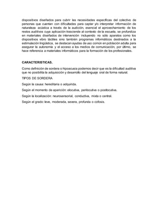 dispositivos diseñados para cubrir las necesidades específicas del colectivo de
personas que cuentan con dificultades para captar y/o interpretar información de
naturaleza acústica a través de la audición, esencial el aprovechamiento de los
restos auditivos cuya aplicación trasciende al contexto de la escuela, se profundiza
en materiales diseñados de intervención incluyendo no sólo aparatos como los
dispositivos vibro táctiles sino también programas informáticos destinados a la
estimulación lingüística, se destacan ayudas de uso común en población adulta para
asegurar la autonomía y el acceso a los medios de comunicación, por último, se
hace referencia a materiales informáticos para la formación de los profesionales.
CARACTERISTICAS.
Como definición de sordera o hipoacusia podemos decir que es la dificultad auditiva
que no posibilita la adquisición y desarrollo del lenguaje oral de forma natural.
TIPOS DE SORDERA
Según la causa: hereditaria o adquirida.
Según el momento de aparición: elocutiva, perilocutiva o postlocutiva.
Según la localización: neurosensorial, conductiva, mixta o central.
Según el grado: leve, moderada, severa, profunda o cofosis.
 