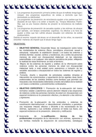 1. Los programas de prevención primaria (antes de que el maltrato tenga lugar)
incluyen dos programas específicos de visitas a domicilio que han
demostrado su efectividad.
2. Los programas de prevención de reincidencia ayudan a los padres que han
abusado de sus hijos a no volver a hacerlo (ej.: Terapia Interactiva Padre-
Hijo, que es una manera efectiva de prevenir la reincidencia de maltrato
físico).
3. Los programas de prevención de secuelas ayudan a las víctimas de abusos
(por ejemplo, con terapia conductista cognitiva). Es efectiva a la hora de
ayudar a niños que han sufrido abusos sexuales con síntomas de estrés
postraumático.
Debido al enorme impacto del abuso en el desarrollo de los niños, es esencial
encontrar maneras de impedir que el abuso tenga lugar.
OBJETIVOS:
 OBJETIVO GENERAL: Desarrollar líneas de investigación sobre todas
las modalidades de violencia (física, psicológica, emocional, sexual o
estructural, incluyendo la explotación sexual) y en todos los entornos y
ámbitos (familiar, escolar, centros y residencias, etc.) contra las personas
menores de edad con discapacidad intelectual, en las relaciones
paternofiliales o en cualquier otra relación asimétrica de poder, reflejando
la realidad de estos fenómenos en todo el territorio.
 Mejora de los sistemas de registro y análisis de la información sobre
violencia contra las personas menores de edad con discapacidad
intelectual tanto a nivel estatal como autonómico e inclusión de las
variables asociadas a discapacidad en todos los sistemas de registro y
análisis.
 Fomento, diseño y desarrollo de actividades estables dirigidas al
intercambio de conocimientos y capacitación de los agentes clave (tanto
profesionales de los distintos ámbitos como familias) que permitan dar
respuesta a las necesidades detectadas a través del análisis de la realidad
y en base a contenidos y procedimientos contrastados.
 OBJETIVO ESPECÍFICO 1: Promoción de la adecuación del marco
normativo estatal y autonómico para la atención integral a las situaciones
de violencia contra las personas menores de edad con discapacidad, con
especial incidencia en la prevención efectiva y la atención a las víctimas
y agresores.
 Promoción de la adecuación de los protocolos y sistemas de
coordinación interinstitucional e interprofesional orientados a garantizar
una respuesta integral, efectiva y eficiente a las necesidades de las
víctimas, agresores y sus contextos próximos en todas sus fases, con
especial incidencia en la prevención, detección y notificación.
 Incremento de la cualificación técnica de los
profesionales encargados de la intervención con víctimas, agresores y
sus familias mediante la adquisición de conocimientos, estrategias
 