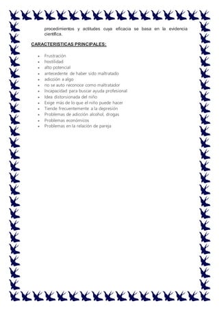 procedimientos y actitudes cuya eficacia se basa en la evidencia
científica.
CARACTERISTICAS PRINCIPALES:
 Frustración
 hostilidad
 alto potencial
 antecedente de haber sido maltratado
 adicción a algo
 no se auto reconoce como maltratador
 Incapacidad para buscar ayuda profesional
 Idea distorsionada del niño
 Exige más de lo que el niño puede hacer
 Tiende frecuentemente a la depresión
 Problemas de adicción alcohol, drogas
 Problemas económicos
 Problemas en la relación de pareja
 