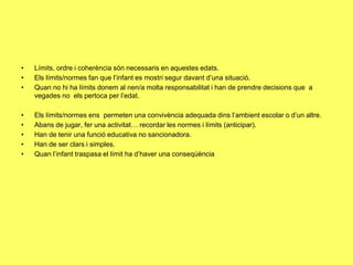 • Límits, ordre i coherència són necessaris en aquestes edats.
• Els límits/normes fan que l’infant es mostri segur davant d’una situació.
• Quan no hi ha límits donem al nen/a molta responsabilitat i han de prendre decisions que a
vegades no els pertoca per l’edat.
• Els límits/normes ens permeten una convivència adequada dins l’ambient escolar o d’un altre.
• Abans de jugar, fer una activitat… recordar les normes i límits (anticipar).
• Han de tenir una funció educativa no sancionadora.
• Han de ser clars i simples.
• Quan l’infant traspasa el límit ha d’haver una conseqúència
 