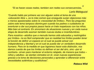 “Si se hacen cosas reales, tambien son reales sus consecuencias.”
Loris Malaguzzi
"Cuando hablo por primera vez con alguien sobre el tema de una
«educación libre », es lo más común que enseguida surjan objeciones más
o menos apasionadas sobre la «necesidad de límites». Pero las preguntas
sobre este tema tampoco disminuyen cuando los padres o cuidadores se
aventuran a dar sus propios pasos hacia un trato respetuoso con los niños.
Más bien al contrario: En sinnúmero de situaciones nuevas y en cada nueva
etapa de desarrollo asoman también nuevas dudas e incertidumbres.
Para nosotros –adultos que a menudo hemos sido educados y restringidos
por límites– no es fácil comprender que en realidad los límites pueden tener
la función de definir un espacio en el cual se puede actuar con
independencia y libertad y en el cual se pueda dar un verdadero desarrollo
humano. Pero en la medida en que logramos hacer esta distinción, nos
damos cuenta de que los límites no definen el ser del otro, sino –por el
contrario– sirven para mantener el entorno relajado, de manera que todos –
niños y adultos– se sientan cómodos en él, vivan nuevas experiencias
gracias a la toma de decisiones personales y aprendan a diferenciar entre
necesidades auténticas y sustitutivas”.
Rebeca Wild
 
