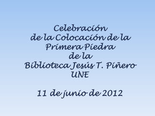 Celebración
 de la Colocación de la
     Primera Piedra
          de la
Biblioteca Jesús T. Piñero
           UNE

  11 de junio de 2012
 