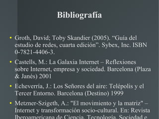 Bibliografía Groth, David; Toby Skandier (2005). “Guía del estudio de redes, cuarta edición”. Sybex, Inc. ISBN 0-7821-4406-3. Castells, M.: La Galaxia Internet – Reflexiones sobre Internet, empresa y sociedad. Barcelona (Plaza & Janés) 2001 Echeverría, J.: Los Señores del aire: Telépolis y el Tercer Entorno. Barcelona (Destino) 1999 Metzner-Szigeth, A.: "El movimiento y la matriz" – Internet y transformación socio-cultural. En: Revista Iberoamericana de Ciencia, Tecnología, Sociedad e Innovación (CTS+I), No. 7, 2006 Puentes, P.: "Análisis del movimiento en la Red". Mérida - Venezuela (CIDIAT) 2008 
