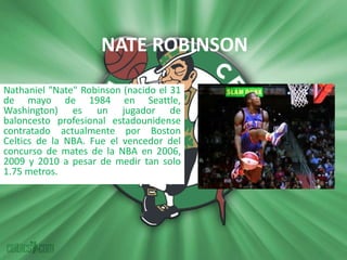 NATE ROBINSON Nathaniel "Nate" Robinson (nacido el 31 de mayo de 1984 en Seattle, Washington) es un jugador de baloncesto profesional estadounidense contratado actualmente por Boston Celtics de la NBA. Fue el vencedor del concurso de mates de la NBA en 2006, 2009 y 2010 a pesar de medir tan solo 1.75 metros. 