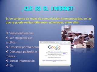 ¿QUE ES EL I NTERNET?
Es un conjunto de redes de comunicación interconectadas, en las
que se puede realizar diferentes actividades, entre ellas:
 Videoconferencias.
 Ver imágenes por
satélite.
 Observar por Webcam.
 Descargar películas o
música.
 Buscar información,
 Etc.
 