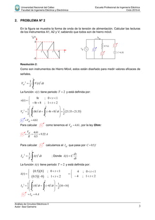 Universidad Nacional del Callao Escuela Profesional de Ingeniería Eléctrica
Facultad de Ingeniería Eléctrica y Electrónica Ciclo 2010-A
Análisis de Circuitos Eléctricos II
Autor: Saul Gamarra 3
2. PROBLEMA Nº 2
En la figura se muestra la forma de onda de la tensión de alimentación. Calcular las lecturas
de los instrumentos A1, A2 y V; sabiendo que todos son de hierro móvil.
Resolución 2:
Como son instrumentos de Hierro Móvil, estos están diseñado para medir valores eficaces de
señales.
2 2
0
1
( )ef
t
V V t dt
T


La función ( )v t tiene periodo 2T  y está definida por:
8 ; 0 1
( )
8 8 ; 1 2
t t
v t
t t
 
 
   
 2 2 2
1 2
0 1
1 1
(8 ) ( 8 8) 21.33 21.33
2 2
efV t dt t dt
 
      
 
 
 
 
4.61efV 
Para calcular como tenemos el 4.61efV  , por la ley Ohm:
4.61
9.22
0.5
efV
A
R
  
Para calcular calculamos el efI que pasa por 0.5C f
2 2
0
1
( )ef
t
I i t dt
T

 ; Donde ( )
dv
i t C
dt

La función ( )i t tiene periodo 2T  y está definida por:
  
  
0.5 8 ; 0 1 4 ; 0 1
( )
4 ; 1 20.5 8 ; 1 2
t t
i t
tt
   
  
     
 2 2 2
1 2
0 1
1 1
(4) ( 4) 16 16
2 2
efI dt dt
 
     
 
 
 
 
4efI A 
 