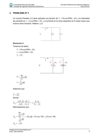 Universidad Nacional del Callao Escuela Profesional de Ingeniería Eléctrica
Facultad de Ingeniería Eléctrica y Electrónica Ciclo 2010-A
Análisis de Circuitos Eléctricos II
Autor: Saul Gamarra 4
3. PROBLEMA Nº 3
Un circuito Paralelo L-C tiene aplicada una tensión de 50cos(3000 45)V t  y la intensidad
de corriente es 2cos(3000 45)i t  . La corriente en la rama capacitiva es 5 veces mayor que
la de la rama inductiva. Hallara L y C
Resolución 3:
Tenemos de datos:
50cos(3000 45)V t 
2cos(3000 45)i t 
5c LI I
50
45
2
V  
2
45
2
i 
Sabemos que:
eqV iZ
Donde:
  
 
L C L C
eq
L C L C
jX jX X X
Z j
j X X X X

  
 
Reemplazando que:
50
45
2 25 90 25cos( 90) 25 ( 90)
2
45
2
eqZ j sen

      
25eqZ j 
 